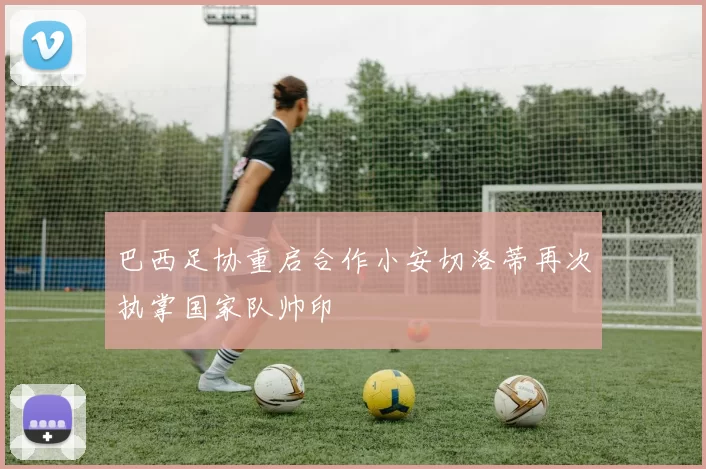 巴西足协重启合作小安切洛蒂再次执掌国家队帅印