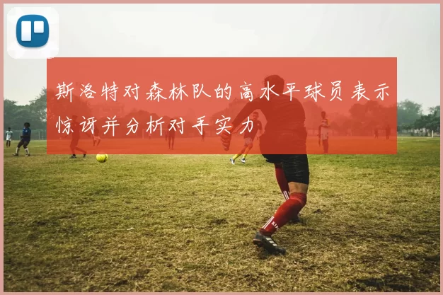 斯洛特对森林队的高水平球员表示惊讶并分析对手实力