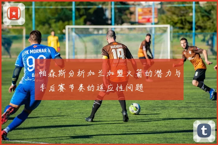 帕森斯分析加兰加盟火箭的潜力与季后赛节奏的适应性问题
