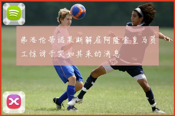 弗洛伦蒂诺果断解雇阿隆索皇马员工惊讶于突如其来的消息