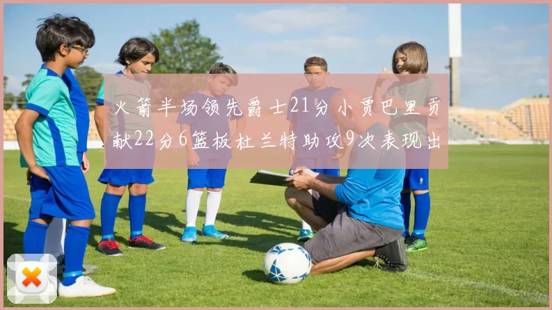 火箭半场领先爵士21分小贾巴里贡献22分6篮板杜兰特助攻9次表现出色