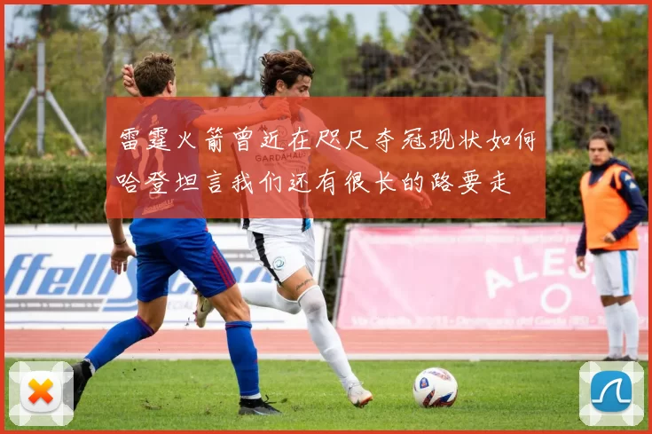 雷霆火箭曾近在咫尺夺冠现状如何哈登坦言我们还有很长的路要走