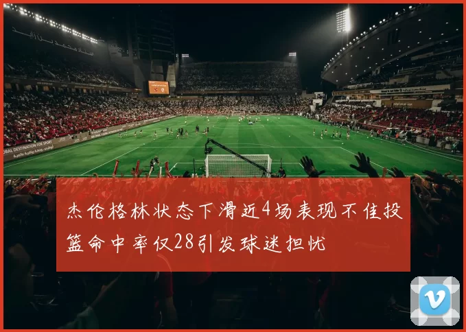 杰伦格林状态下滑近4场表现不佳投篮命中率仅28引发球迷担忧