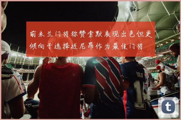 前米兰门将称赞索默表现出色但更倾向于选择迈尼昂作为最佳门将