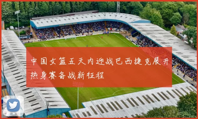 中国女篮五天内迎战巴西捷克展开热身赛备战新征程
