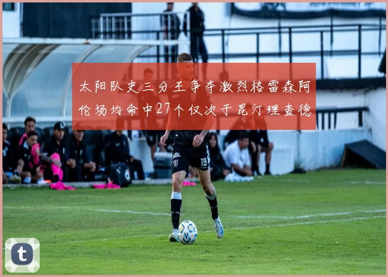 太阳队史三分王争夺激烈格雷森阿伦场均命中27个仅次于昆汀理查德森