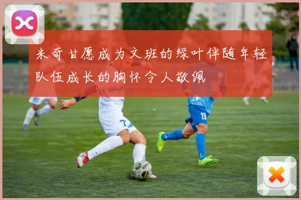 米奇甘愿成为文班的绿叶伴随年轻队伍成长的胸怀令人敬佩