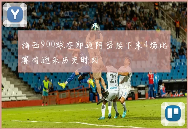 梅西900球在即迈阿密接下来4场比赛将迎来历史时刻