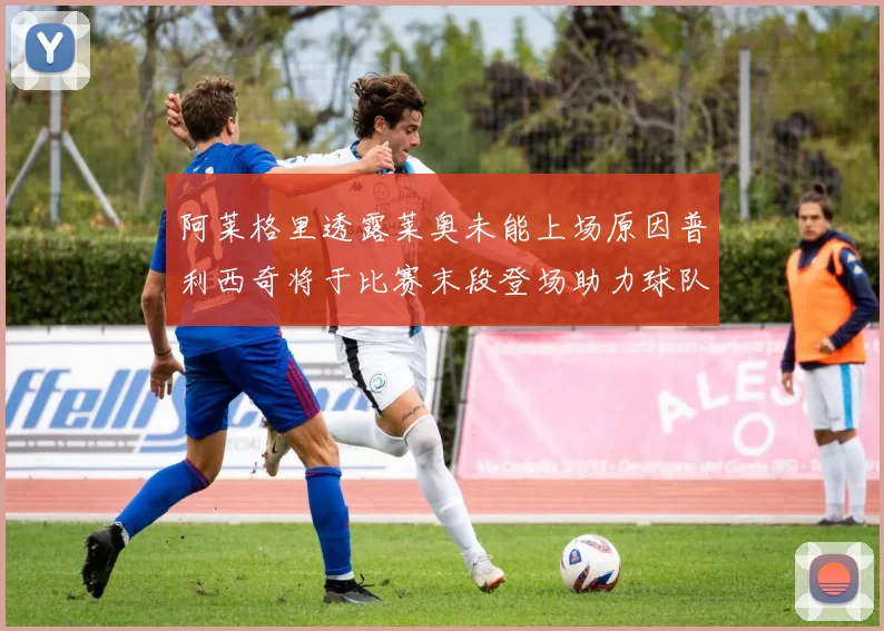 阿莱格里透露莱奥未能上场原因普利西奇将于比赛末段登场助力球队