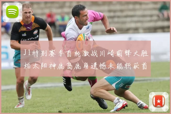 J1特别赛季首轮激战川崎前锋大胜柏太阳神鹿岛鹿角遗憾未能斩获首胜