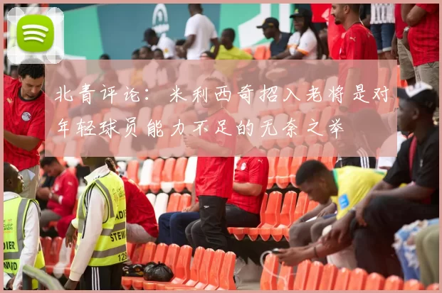 北青评论：米利西奇招入老将是对年轻球员能力不足的无奈之举