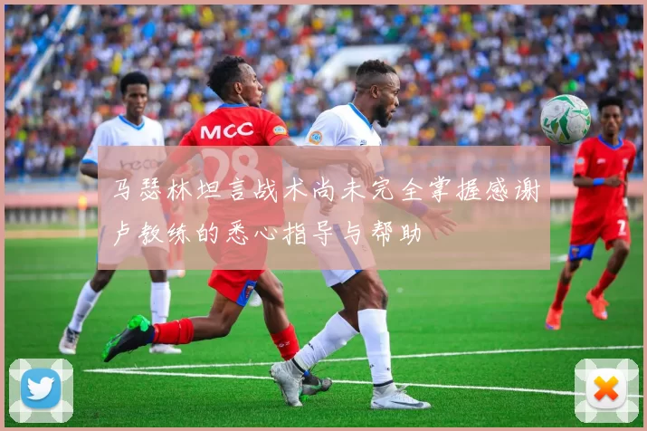 马瑟林坦言战术尚未完全掌握感谢卢教练的悉心指导与帮助