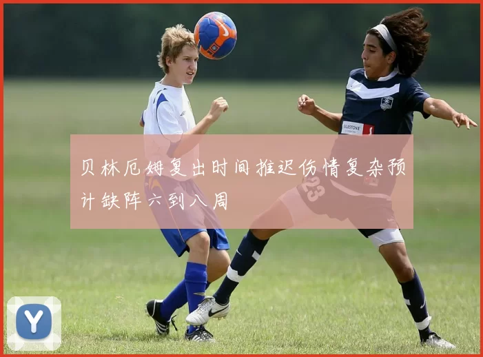 贝林厄姆复出时间推迟伤情复杂预计缺阵六到八周