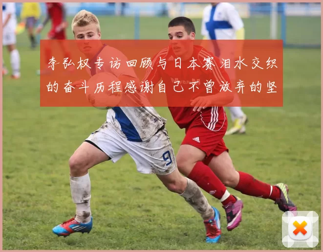 李弘权专访回顾与日本赛泪水交织的奋斗历程感谢自己不曾放弃的坚持