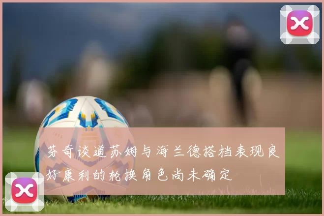 芬奇谈道苏姆与海兰德搭档表现良好康利的轮换角色尚未确定