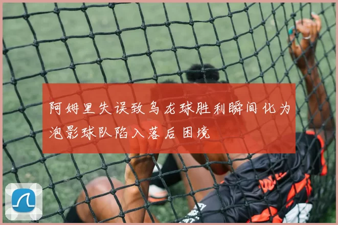 阿姆里失误致乌龙球胜利瞬间化为泡影球队陷入落后困境